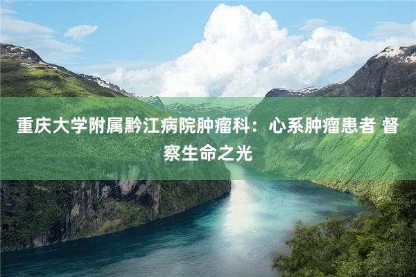 重庆大学附属黔江病院肿瘤科：心系肿瘤患者 督察生命之光
