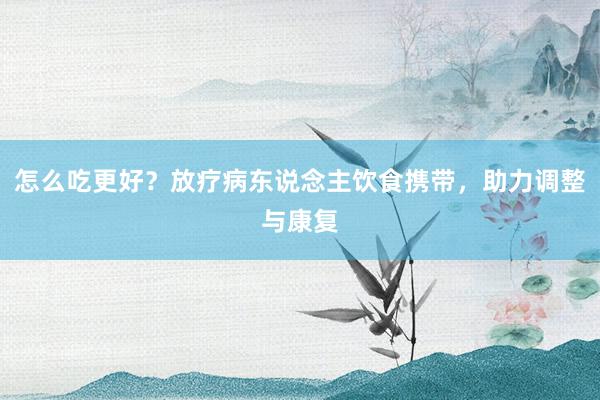 怎么吃更好？放疗病东说念主饮食携带，助力调整与康复
