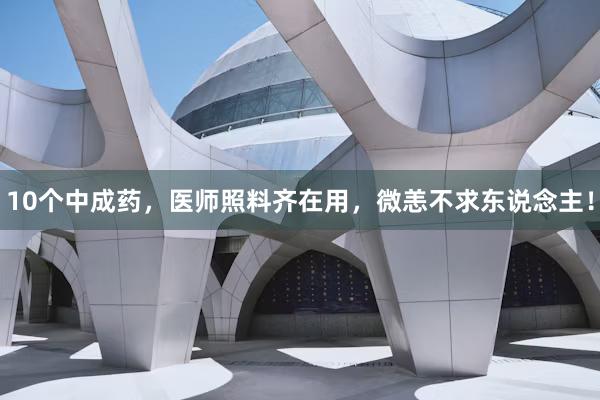 10个中成药，医师照料齐在用，微恙不求东说念主！