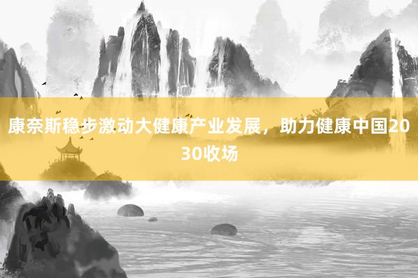 康奈斯稳步激动大健康产业发展，助力健康中国2030收场