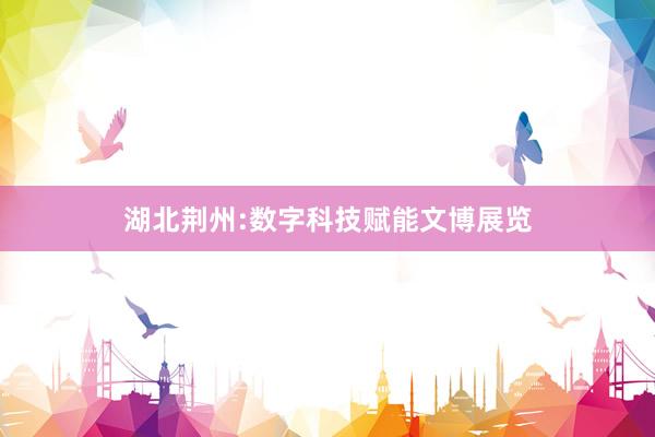 湖北荆州:数字科技赋能文博展览