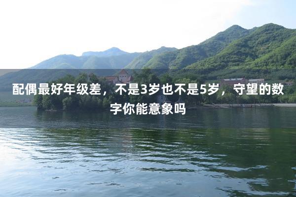 配偶最好年级差，不是3岁也不是5岁，守望的数字你能意象吗